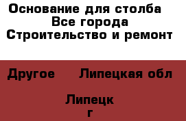 Основание для столба - Все города Строительство и ремонт » Другое   . Липецкая обл.,Липецк г.